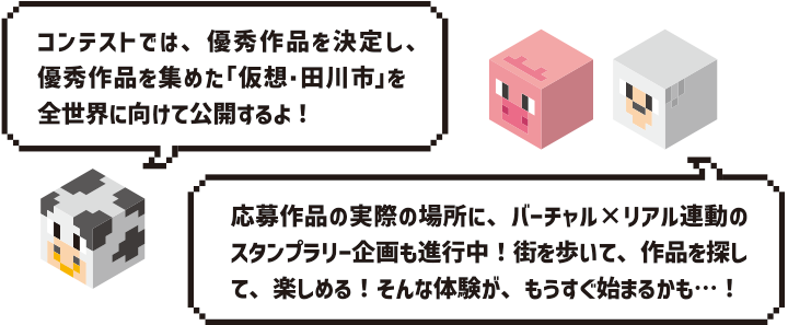 コンテストでは、優秀作品を決定し、優秀作品を集めた「仮想・田川市」を全世界に向けて公開するよ!応募作品の実際の場所に、バーチャル×リアル連動のスタンプラリー企画も進行中!街を歩いて、作品を探して、楽しめる!そんな体験が、もうすぐ始まるかも…!